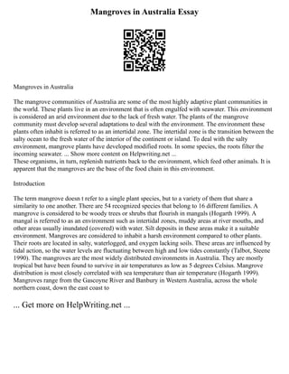 Mangroves in Australia Essay
Mangroves in Australia
The mangrove communities of Australia are some of the most highly adaptive plant communities in
the world. These plants live in an environment that is often engulfed with seawater. This environment
is considered an arid environment due to the lack of fresh water. The plants of the mangrove
community must develop several adaptations to deal with the environment. The environment these
plants often inhabit is referred to as an intertidal zone. The intertidal zone is the transition between the
salty ocean to the fresh water of the interior of the continent or island. To deal with the salty
environment, mangrove plants have developed modified roots. In some species, the roots filter the
incoming seawater. ... Show more content on Helpwriting.net ...
These organisms, in turn, replenish nutrients back to the environment, which feed other animals. It is
apparent that the mangroves are the base of the food chain in this environment.
Introduction
The term mangrove doesn t refer to a single plant species, but to a variety of them that share a
similarity to one another. There are 54 recognized species that belong to 16 different families. A
mangrove is considered to be woody trees or shrubs that flourish in mangals (Hogarth 1999). A
mangal is referred to as an environment such as intertidal zones, muddy areas at river mouths, and
other areas usually inundated (covered) with water. Silt deposits in these areas make it a suitable
environment. Mangroves are considered to inhabit a harsh environment compared to other plants.
Their roots are located in salty, waterlogged, and oxygen lacking soils. These areas are influenced by
tidal action, so the water levels are fluctuating between high and low tides constantly (Talbot, Steene
1990). The mangroves are the most widely distributed environments in Australia. They are mostly
tropical but have been found to survive in air temperatures as low as 5 degrees Celsius. Mangrove
distribution is most closely correlated with sea temperature than air temperature (Hogarth 1999).
Mangroves range from the Gascoyne River and Banbury in Western Australia, across the whole
northern coast, down the east coast to
... Get more on HelpWriting.net ...
 