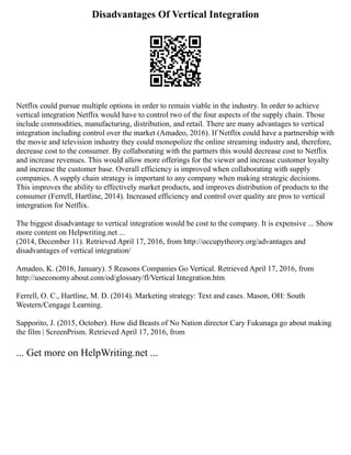 Disadvantages Of Vertical Integration
Netflix could pursue multiple options in order to remain viable in the industry. In order to achieve
vertical integration Netflix would have to control two of the four aspects of the supply chain. Those
include commodities, manufacturing, distribution, and retail. There are many advantages to vertical
integration including control over the market (Amadeo, 2016). If Netflix could have a partnership with
the movie and television industry they could monopolize the online streaming industry and, therefore,
decrease cost to the consumer. By collaborating with the partners this would decrease cost to Netflix
and increase revenues. This would allow more offerings for the viewer and increase customer loyalty
and increase the customer base. Overall efficiency is improved when collaborating with supply
companies. A supply chain strategy is important to any company when making strategic decisions.
This improves the ability to effectively market products, and improves distribution of products to the
consumer (Ferrell, Hartline, 2014). Increased efficiency and control over quality are pros to vertical
intergration for Netflix.
The biggest disadvantage to vertical integration would be cost to the company. It is expensive ... Show
more content on Helpwriting.net ...
(2014, December 11). Retrieved April 17, 2016, from http://occupytheory.org/advantages and
disadvantages of vertical integration/
Amadeo, K. (2016, January). 5 Reasons Companies Go Vertical. Retrieved April 17, 2016, from
http://useconomy.about.com/od/glossary/fl/Vertical Integration.htm
Ferrell, O. C., Hartline, M. D. (2014). Marketing strategy: Text and cases. Mason, OH: South
Western/Cengage Learning.
Sapporito, J. (2015, October). How did Beasts of No Nation director Cary Fukunaga go about making
the film | ScreenPrism. Retrieved April 17, 2016, from
... Get more on HelpWriting.net ...
 