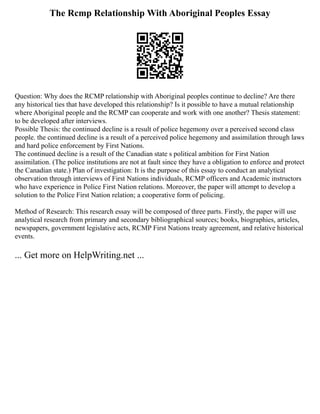 The Rcmp Relationship With Aboriginal Peoples Essay
Question: Why does the RCMP relationship with Aboriginal peoples continue to decline? Are there
any historical ties that have developed this relationship? Is it possible to have a mutual relationship
where Aboriginal people and the RCMP can cooperate and work with one another? Thesis statement:
to be developed after interviews.
Possible Thesis: the continued decline is a result of police hegemony over a perceived second class
people. the continued decline is a result of a perceived police hegemony and assimilation through laws
and hard police enforcement by First Nations.
The continued decline is a result of the Canadian state s political ambition for First Nation
assimilation. (The police institutions are not at fault since they have a obligation to enforce and protect
the Canadian state.) Plan of investigation: It is the purpose of this essay to conduct an analytical
observation through interviews of First Nations individuals, RCMP officers and Academic instructors
who have experience in Police First Nation relations. Moreover, the paper will attempt to develop a
solution to the Police First Nation relation; a cooperative form of policing.
Method of Research: This research essay will be composed of three parts. Firstly, the paper will use
analytical research from primary and secondary bibliographical sources; books, biographies, articles,
newspapers, government legislative acts, RCMP First Nations treaty agreement, and relative historical
events.
... Get more on HelpWriting.net ...
 