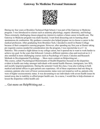 Gateway To Medicine Personal Statement
During my four years at Brooklyn Technical High School, I was part of the Gateway to Medicine
program. I was introduced to courses such as anatomy physiology, organic chemistry, and biology.
These extremely challenging classes piqued my interest to explore a future career in health care. The
Gateway to Medicine program was multi faceted, I went from dissecting cats to learning about
spontaneous de combustion. My guidance counselor also helped prepare me to choose a career in the
medical profession. After graduating from Brooklyn Tech, I decided to enroll in Hunter College
because of their competitive nursing program. However, after spending my first year at Hunter taking
pre requisite courses needed for consideration into the program, I was rejected due to a C+ in
Statistics. This created a slight detour in my college career, but it spurred me to want to work harder to
achieve my goal. In the years that followed, I retook a different statistics class and received an A. I
also enrolled in more challenging courses such as Psychology of Cancer, Calculus and Research
Methods in Developmental Psychology. ... Show more content on Helpwriting.net ...
This course, called: Psychological Determinants of Health Disparities focused on the disparities
evident in health care today amongst individuals with mental health illnesses, immigrants, low SES,
and racially targeted populations. During the semester I took this class, I was also working in both
medical and dental offices to gain patient care experience. All of these experiences had one thing in
common, patients who were of lower socioeconomic status were not treated as well as, patients who
were of higher socioeconomic status. It was devastating to see individuals with severe health issues be
turned away due to inability to afford proper health care. As a nurse, I would like to help eliminate or
lessen the disparities within health care
... Get more on HelpWriting.net ...
 