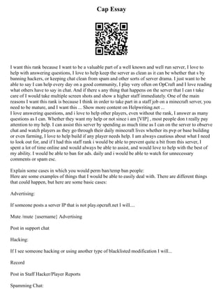 Cap Essay
I want this rank because I want to be a valuable part of a well known and well run server, I love to
help with answering questions, I love to help keep the server as clean as it can be whether that s by
banning hackers, or keeping chat clean from spam and other sorts of server drama. I just want to be
able to say I can help every day on a good community, I play very often on OpCraft and I love reading
what others have to say in chat. And if there s any thing that happens on the server that I can t take
care of I would take multiple screen shots and show a higher staff immediately. One of the main
reasons I want this rank is because I think in order to take part in a staff job on a minecraft server, you
need to be mature, and I want this ... Show more content on Helpwriting.net ...
I love answering questions, and i love to help other players, even without the rank, I answer as many
questions as I can. Whether they want my help or not since i am [VIP] , most people don t really pay
attention to my help. I can assist this server by spending as much time as I can on the server to observe
chat and watch players as they go through their daily minecraft lives whether its pvp or base building
or even farming, I love to help build if any player needs help. I am always cautious about what I need
to look out for, and if I had this staff rank i would be able to prevent quite a bit from this server, I
spent a lot of time online and would always be able to assist, and would love to help with the best of
my ability. I would be able to ban for ads. daily and i would be able to watch for unnecessary
comments or spam esc.
Explain some cases in which you would perm ban/temp ban people:
Here are some examples of things that I would be able to easily deal with. There are different things
that could happen, but here are some basic cases:
Advertising:
If someone posts a server IP that is not play.opcraft.net I will....
Mute /mute {username} Advertising
Post in support chat
Hacking:
If I see someone hacking or using another type of blacklisted modification I will...
Record
Post in Staff Hacker/Player Reports
Spamming Chat:
 