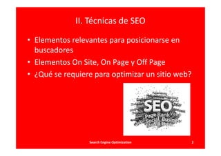 II. Técnicas de SEO

• Elementos relevantes para posicionarse en
  buscadores
• Elementos On Site, On Page y Off Page
• ¿Qué se requiere para optimizar un sitio web?




                 Search Engine Optimization       2
 