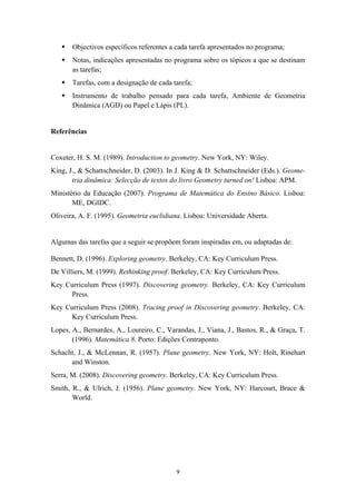 Objectivos específicos referentes a cada tarefa apresentados no programa;
       Notas, indicações apresentadas no programa sobre os tópicos a que se destinam
       as tarefas;
       Tarefas, com a designação de cada tarefa;
       Instrumento de trabalho pensado para cada tarefa, Ambiente de Geometria
       Dinâmica (AGD) ou Papel e Lápis (PL).


Referências


Coxeter, H. S. M. (1989). Introduction to geometry. New York, NY: Wiley.
King, J., & Schattschneider, D. (2003). In J. King & D. Schattschneider (Eds.). Geome-
       tria dinâmica: Selecção de textos do livro Geometry turned on! Lisboa: APM.
Ministério da Educação (2007). Programa de Matemática do Ensino Básico. Lisboa:
       ME, DGIDC.
Oliveira, A. F. (1995). Geometria euclidiana. Lisboa: Universidade Aberta.


Algumas das tarefas que a seguir se propõem foram inspiradas em, ou adaptadas de:

Bennett, D. (1996). Exploring geometry. Berkeley, CA: Key Curriculum Press.
De Villiers, M. (1999). Rethinking proof. Berkeley, CA: Key Curriculum Press.
Key Curriculum Press (1997). Discovering geometry. Berkeley, CA: Key Curriculum
     Press.
Key Curriculum Press (2008). Tracing proof in Discovering geometry. Berkeley, CA:
      Key Curriculum Press.
Lopes, A., Bernardes, A., Loureiro, C., Varandas, J., Viana, J., Bastos, R., & Graça, T.
       (1996). Matemática 8. Porto: Edições Contraponto.
Schacht, J., & McLennan, R. (1957). Plane geometry. New York, NY: Holt, Rinehart
      and Winston.
Serra, M. (2008). Discovering geometry. Berkeley, CA: Key Curriculum Press.
Smith, R., & Ulrich, J. (1956). Plane geometry. New York, NY: Harcourt, Brace &
       World.




                                           9
 