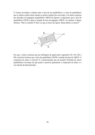 7. Vamos investigar a relação entre a área de um quadrilátero e a área do quadrilátero
que se obtém a partir deste unindo os pontos médios dos seus lados. Um aluno começou
por desenhar um papagaio (quadrilátero ABCD da figura) e conjecturou que a área do
quadrilátero EFGH é igual a metade da área do papagaio ABCD. Ao analisar a figura,
afirmou: “Mas é evidente! É fácil ver que as áreas são iguais. Basta dobrar os cantos!”




                                       B           F
                                                               C
                               E           I
                                                       G
                         A
                                   H
                                               D


Ou seja, o aluno concluiu que por dobragem de papel pelos segmentos EF, FG, GH e
HE é possível mostrar que a área do quadrilátero EFGH é metade da área de ABCD. A
conjectura do aluno é correcta? E a demonstração que ele propôs? Partindo de outros
quadriláteros investiga até que ponto é possível generalizar a conjectura do aluno e o
seu método de demonstração.




                                           99
 