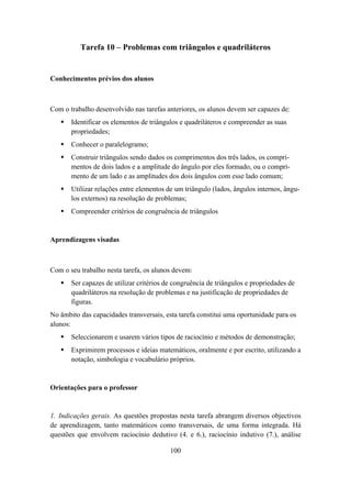 Tarefa 10 – Problemas com triângulos e quadriláteros


Conhecimentos prévios dos alunos



Com o trabalho desenvolvido nas tarefas anteriores, os alunos devem ser capazes de:
       Identificar os elementos de triângulos e quadriláteros e compreender as suas
       propriedades;
       Conhecer o paralelogramo;
       Construir triângulos sendo dados os comprimentos dos três lados, os compri-
       mentos de dois lados e a amplitude do ângulo por eles formado, ou o compri-
       mento de um lado e as amplitudes dos dois ângulos com esse lado comum;
       Utilizar relações entre elementos de um triângulo (lados, ângulos internos, ângu-
       los externos) na resolução de problemas;
       Compreender critérios de congruência de triângulos


Aprendizagens visadas



Com o seu trabalho nesta tarefa, os alunos devem:
       Ser capazes de utilizar critérios de congruência de triângulos e propriedades de
       quadriláteros na resolução de problemas e na justificação de propriedades de
       figuras.
No âmbito das capacidades transversais, esta tarefa constitui uma oportunidade para os
alunos:
       Seleccionarem e usarem vários tipos de raciocínio e métodos de demonstração;
       Exprimirem processos e ideias matemáticos, oralmente e por escrito, utilizando a
       notação, simbologia e vocabulário próprios.


Orientações para o professor


1. Indicações gerais. As questões propostas nesta tarefa abrangem diversos objectivos
de aprendizagem, tanto matemáticos como transversais, de uma forma integrada. Há
questões que envolvem raciocínio dedutivo (4. e 6.), raciocínio indutivo (7.), análise

                                          100
 