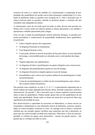 exaustiva de casos (1.), cálculo de medidas (2.), sistematização e comparação de pro-
priedades dos quadriláteros de acordo com as duas hierarquias estabelecidas (3.) e reso-
lução de problemas (todas as questões com excepção da 3.). Não é necessário que os
alunos resolvam todas as questões, cabendo ao professor propor a resolução das que
considerar mais adequadas aos alunos.
A comunicação, como de um modo geral em todas as aulas, deverá estar presente nas
formas oral e escrita, muito em especial quando os alunos apresentam o seu trabalho e
questionam o trabalho apresentado pelos colegas.
Uma vez que o estudo do paralelogramo assume particular destaque, as questões pro-
postas pressupõem o conhecimento de propriedades fundamentais deste quadrilátero,
em particular:
       Lados e ângulos opostos são congruentes;
       As diagonais bissectam-se mutuamente;
       Uma diagonal bissecta a área;
       A área pode calcular-se através do produto da base pela altura; no caso particular
       do losango, a área também pode ser calculada como o semi-produto das diago-
       nais;
       Ângulos adjacentes são suplementares;
       As diagonais dividem o paralelogramo em quatro triângulos com a mesma área;
       As diagonais são perpendiculares apenas no caso do losango;
       As diagonais bissectam os ângulos apenas no caso do losango;
       O quadrilátero cujos vértices são os pontos médios de um paralelogramo é ainda
       um paralelogramo;
       A área de um paralelogramo é o dobro da área do paralelogramo cujos vértices
       são os pontos médios do primeiro.
Nas questões mais complexas, ou seja, 4., 5., 6. e 7., é especialmente importante que os
alunos tenham um tempo adequado para discutir ideias, formular conjecturas, testá-las e
demonstrá-las. Na questão 7. não é necessário que os alunos explorem exaustivamente
todos os tipos de quadriláteros. Podem estudar apenas dois ou três quadriláteros de um
modo mais aprofundado. Dentre todos os alunos da turma deve ser possível obter uma
significativa diversidade de casos.
Para desenvolverem a capacidade de raciocinar em Matemática, os alunos devem ser
estimulados a fundamentar as suas afirmações através de definições, conceitos, proprie-
dades ou contra-exemplos, conforme os casos. Ao interagir com os alunos, o professor
sublinha que um exemplo apenas corrobora uma conjectura mas não a demonstra, ao
passo que um contra-exemplo invalida uma conjectura. Além disso, o facto de uma pro-
priedade se verificar em alguns casos particulares – mesmo em grande número – não
garante que se verifique em todos os casos.
                                          101
 