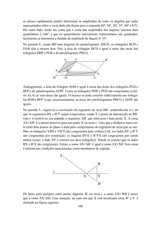 os alunos rapidamente podem determinar as amplitudes de todos os ângulos que estão
representados sobre a recta dada (da direita para a esquerda 60º, 90º, 30º, 25º, 90º e 65º).
Por outro lado, tendo em conta que a soma das amplitudes dos ângulos internos dum
quadrilátero é 360º, e que os quadriláteros inicialmente representados são quadrados,
facilmente se determina a medida da amplitude do ângulo b: 55º.
Na questão 4., sendo BD uma diagonal do paralelogramo ABCD, os triângulos BCD e
DAB têm a mesma área. Ora, a área do triângulo BCD é igual à soma das áreas dos
triângulos DHP e PGB e do paralelogramo PHCG.

                                    A       F                    B


                            E           P
                                                            G
                        D           H                   C

Analogamente, a área do triângulo DAB é igual à soma das áreas dos triângulos PED e
BFP e do paralelogramo AEPF. Como os triângulos DHP e PED são congruentes (crité-
rio ALA) as suas áreas são iguais. O mesmo se pode concluir relativamente aos triângu-
los PGB e BFP. Logo, necessariamente, as áreas dos paralelogramos PHCG e AEPF são
iguais.
Na questão 5., sugere-se a construção do segmento de recta BB’, perpendicular a r, tal
que os segmentos BY e B’Y sejam congruentes, sendo Y o ponto de intersecção de BB’
com r. Constrói-se, em seguida, o segmento AB’ que intersecta r num ponto X. A soma
AX+XB’ é a menor possível para um ponto X na recta r, visto que a distância mais cur-
ta entre dois pontos no plano é dada pelo comprimento do segmento de recta que os une.
Mas os triângulos YBX e YB’X são congruentes pelo critério LAL (os lados BY e B’Y
são congruentes por construção; os ângulos BYX e B’YX são congruentes por serem
ambos rectos; o lado XY é comum aos dois triângulos). Donde se conclui que os lados
BX e B’X são congruentes. Então, a soma AX+XB’ é igual à soma AX+XB. Esta soma
é mínima nas condições mencionadas como mostramos de seguida.

                                A

                                                            B

                        r
                                                X           Y

                                                            B'

De facto, para qualquer outro ponto, digamos W, na recta r, a soma AW+WB é maior
que a soma AX+XB. Essa situação, no caso em que X está localizado entre W e Y, é
ilustrada na figura seguinte:
                                         105
 