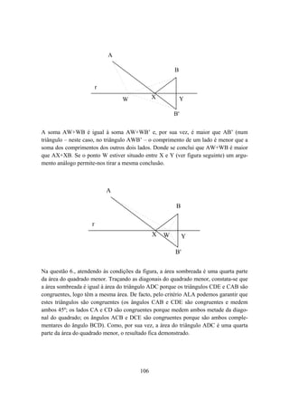 A

                                                      B

                        r
                                 W            X            Y

                                                      B'


A soma AW+WB é igual à soma AW+WB’ e, por sua vez, é maior que AB’ (num
triângulo – neste caso, no triângulo AWB’ – o comprimento de um lado é menor que a
soma dos comprimentos dos outros dois lados. Donde se conclui que AW+WB é maior
que AX+XB. Se o ponto W estiver situado entre X e Y (ver figura seguinte) um argu-
mento análogo permite-nos tirar a mesma conclusão.



                            A

                                                      B

                    r
                                              X   W        Y

                                                      B'


Na questão 6., atendendo às condições da figura, a área sombreada é uma quarta parte
da área do quadrado menor. Traçando as diagonais do quadrado menor, constata-se que
a área sombreada é igual à área do triângulo ADC porque os triângulos CDE e CAB são
congruentes, logo têm a mesma área. De facto, pelo critério ALA podemos garantir que
estes triângulos são congruentes (os ângulos CAB e CDE são congruentes e medem
ambos 45º; os lados CA e CD são congruentes porque medem ambos metade da diago-
nal do quadrado; os ângulos ACB e DCE são congruentes porque são ambos comple-
mentares do ângulo BCD). Como, por sua vez, a área do triângulo ADC é uma quarta
parte da área do quadrado menor, o resultado fica demonstrado.




                                        106
 