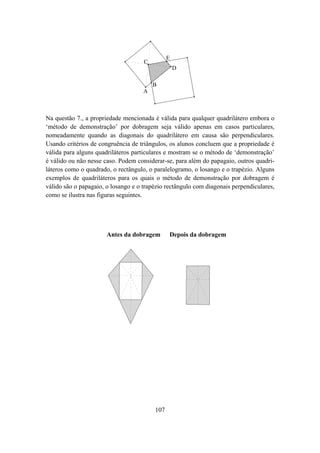E
                                     C
                                                   D

                                         B
                                     A



Na questão 7., a propriedade mencionada é válida para qualquer quadrilátero embora o
‘método de demonstração’ por dobragem seja válido apenas em casos particulares,
nomeadamente quando as diagonais do quadrilátero em causa são perpendiculares.
Usando critérios de congruência de triângulos, os alunos concluem que a propriedade é
válida para alguns quadriláteros particulares e mostram se o método de ‘demonstração’
é válido ou não nesse caso. Podem considerar-se, para além do papagaio, outros quadri-
láteros como o quadrado, o rectângulo, o paralelogramo, o losango e o trapézio. Alguns
exemplos de quadriláteros para os quais o método de demonstração por dobragem é
válido são o papagaio, o losango e o trapézio rectângulo com diagonais perpendiculares,
como se ilustra nas figuras seguintes.




                       Antes da dobragem       Depois da dobragem




                                         107
 