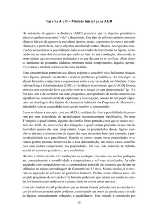 Tarefas A e B – Módulo Inicial para AGD


Os ambientes de geometria dinâmica (AGD) permitem que os objectos geométricos
estáticos ganhem uma nova “vida” e dinamismo. Este tipo de software permite construir
objectos básicos da geometria euclidiana (pontos, rectas, segmentos de recta e circunfe-
rências) e, a partir deles, novos objectos satisfazendo certas relações. Ao rigor das cons-
truções acrescenta-se a possibilidade dada ao utilizador de transformar as figuras, arras-
tando um ou mais dos elementos que estão na base da sua construção, observando as
propriedades que permanecem inalteradas e as que deixam de se verificar. Além disso,
os ambientes de geometria dinâmica permitem medir comprimentos, ângulos, períme-
tros e áreas e efectuar cálculos com essas medidas.
Estas características permitem aos alunos explorar e descobrir mais facilmente relações
entre figuras, procurar invariantes e resolver problemas geométricos. Ao investigar, os
alunos formulam conjecturas e argumentam sobre a sua veracidade ou falsidade. Como
referem King e Schattschneider (2003), a “evidência experimental que [o AGD] fornece
provoca uma convicção forte que pode motivar o desejo de uma demonstração” (p. 11).
Por isso, não é de estranhar que estes programas, acompanhados de tarefas matemáticas
significativas, nomeadamente de exploração e investigação, possam ter um papel impor-
tante na abordagem dos tópicos de Geometria indicados no Programa de Matemática
articulados com as capacidades transversais também aí apresentadas.
Levar os alunos a contactar com um AGD é, também, dar-lhes a possibilidade de passa-
rem por uma experiência de aprendizagem matematicamente significativa. No tema
Triângulos e quadriláteros, algumas das tarefas foram pensadas para que os alunos utili-
zem um AGD. As construções dos triângulos e quadriláteros propostas nessas tarefas
dependem apenas das suas propriedades. Logo, as propriedades dessas figuras man-
têm-se durante o arrastamento de algum dos seus elementos base (por exemplo, a per-
pendicularidade ou o paralelismo). Quando os alunos notam novas propriedades inva-
riantes podem procurar demonstrá-las e essa demonstração, em muitos casos, contribui
para uma melhor compreensão das propriedades. Por isso, este ambiente de trabalho
suscita o raciocínio geométrico, sem o substituir.
Durante a última década, têm melhorado as condições materiais nas escolas portugue-
sas, nomeadamente a acessibilidade a computadores e software actualizados. As salas
equipadas com computadores ou os computadores portáteis são recursos que devem ser
utilizados no ensino-aprendizagem da Geometria no 3.º ciclo. Muitas escolas já investi-
ram na aquisição de software de geometria dinâmica. Porém, nestes últimos anos, têm
surgido programas de utilização livre bastante poderosos que podem ser usados no estu-
do da Geometria por professores e alunos, tanto na escola como em casa.
Com este módulo inicial pretende-se que os alunos tomem contacto com as característi-
cas do software proposto pelo professor, constituindo um ponto de partida para o estudo
de figuras, nomeadamente triângulos e quadriláteros. Este módulo é constituído por

                                            13
 