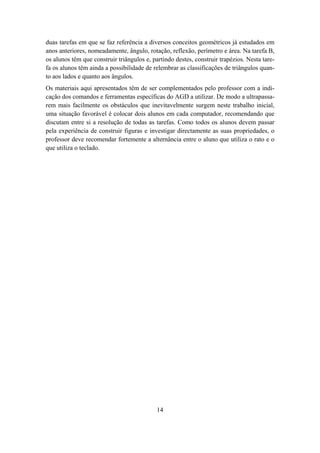 duas tarefas em que se faz referência a diversos conceitos geométricos já estudados em
anos anteriores, nomeadamente, ângulo, rotação, reflexão, perímetro e área. Na tarefa B,
os alunos têm que construir triângulos e, partindo destes, construir trapézios. Nesta tare-
fa os alunos têm ainda a possibilidade de relembrar as classificações de triângulos quan-
to aos lados e quanto aos ângulos.
Os materiais aqui apresentados têm de ser complementados pelo professor com a indi-
cação dos comandos e ferramentas específicas do AGD a utilizar. De modo a ultrapassa-
rem mais facilmente os obstáculos que inevitavelmente surgem neste trabalho inicial,
uma situação favorável é colocar dois alunos em cada computador, recomendando que
discutam entre si a resolução de todas as tarefas. Como todos os alunos devem passar
pela experiência de construir figuras e investigar directamente as suas propriedades, o
professor deve recomendar fortemente a alternância entre o aluno que utiliza o rato e o
que utiliza o teclado.




                                            14
 