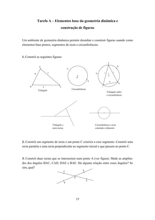 Tarefa A – Elementos base da geometria dinâmica e
                                      construção de figuras


Um ambiente de geometria dinâmica permite desenhar e construir figuras usando como
elementos base pontos, segmentos de recta e circunferências.


1. Constrói as seguintes figuras:
                                                                                              F

               A                                                                                          G
                                                c1

                          n                                                   c2         j            i
          m                                                                                   J

                                                           D

                                                                          E                       k
                                                                                                          H
      B            o                 C                                               I
                                                     Circunferência
              Triângulo
                                                                                             Triângulo sobre
                                                                                             a circunferência




                              Triângulo e                                     Circunferência e recta
                              semi-rectas                                     contendo o diâmetro




2. Constrói um segmento de recta e um ponto C exterior a esse segmento. Constrói uma
recta paralela e uma recta perpendicular ao segmento inicial e que passem no ponto C.


3. Constrói duas rectas que se intersectem num ponto A (ver figura). Mede as amplitu-
des dos ângulos BAC, CAD, DAE e BAE. Há alguma relação entre esses ângulos? Se
sim, qual?
                                            C                   D



                                                       A
                                                                      E
                                            B




                                                           15
 