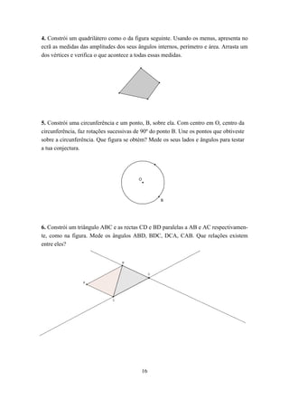 4. Constrói um quadrilátero como o da figura seguinte. Usando os menus, apresenta no
ecrã as medidas das amplitudes dos seus ângulos internos, perímetro e área. Arrasta um
dos vértices e verifica o que acontece a todas essas medidas.




5. Constrói uma circunferência e um ponto, B, sobre ela. Com centro em O, centro da
circunferência, faz rotações sucessivas de 90º do ponto B. Une os pontos que obtiveste
sobre a circunferência. Que figura se obtém? Mede os seus lados e ângulos para testar
a tua conjectura.




                                         O




                                                  B




6. Constrói um triângulo ABC e as rectas CD e BD paralelas a AB e AC respectivamen-
te, como na figura. Mede os ângulos ABD, BDC, DCA, CAB. Que relações existem
entre eles?




                                          16
 