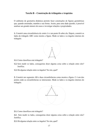 Tarefa B – Construção de triângulos e trapézios


O ambiente de geometria dinâmica permite fazer construções de figuras geométricas
que, quando arrastadas, mantêm a sua forma. Assim, para uma dada questão, é possível
analisar um grande número de casos e investigar relações e propriedades.


1. Constrói uma circunferência de centro A e um ponto B sobre ela. Depois, constrói os
lados do triângulo ABC como mostra a figura. Mede os lados e os ângulos internos do
triângulo.



                                                 A




                                            C        B

1.1. Como classificas este triângulo?
1.2. Sem medir os lados, conseguirias dizer alguma coisa sobre a relação entre eles?
     Justifica.
1.2. Há alguma relação entre os ângulos? Se sim, qual?


2. Constrói um segmento AB e duas circunferências como mostra a figura. C é um dos
pontos onde as circunferências se intersectam. Mede os lados e os ângulos internos do
triângulo.
                                                 C




                                        A                B




2.1. Como classificas este triângulo?
2.2.. Sem medir os lados, conseguirias dizer alguma coisa sobre a relação entre eles?
Justifica.
2.3. Há alguma relação entre os ângulos? Se sim, qual?

                                            17
 