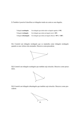 3. Também é possível classificar os triângulos tendo em conta os seus ângulos.




       Triângulo acutângulo:        Um triângulo que tenha todos os ângulos agudos (< 90º)
       Triângulo rectângulo:        Um triângulo que tenha um ângulo recto (= 90º)
       Triângulo obtusângulo:       Um triângulo que tenha um ângulo obtuso (> 90º e < 180º)




3.1. Constrói um triângulo rectângulo que se mantenha como triângulo rectângulo
quando os seus vértices são arrastados. Descreve como procedeste.


                                B

                                                                C




                                        A




3.2. Constrói um triângulo rectângulo que também seja isósceles. Descreve como proce-
deste.
                                        B




                                                          C



                                            A




3.3. Constrói um triângulo obtusângulo que também seja isósceles. Descreve como pro-
cedeste.

                                    C




                                                                B
                                                A
                                                    18
 