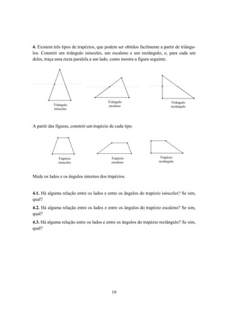 4. Existem três tipos de trapézios, que podem ser obtidos facilmente a partir de triângu-
los. Constrói um triângulo isósceles, um escaleno e um rectângulo, e, para cada um
deles, traça uma recta paralela a um lado, como mostra a figura seguinte.




                                           Triângulo                              Triângulo
            Triângulo                     Triângulo                              Triângulo
           Triângulo                       es caleno                              retcângulo
            isósceles                     escaleno                               rectângulo
           isósceles




A partir das figuras, constrói um trapézio de cada tipo.




              Trapézio                        Trapézio                Trapézio
              Trapézio                      Trapézio
                                              es caleno
                                                                      Trapézio
                                                                       retcângulo
              isósceles
              isósceles                     escaleno                 rectângulo



Mede os lados e os ângulos internos dos trapézios.


4.1. Há alguma relação entre os lados e entre os ângulos do trapézio isósceles? Se sim,
qual?
4.2. Há alguma relação entre os lados e entre os ângulos do trapézio escaleno? Se sim,
qual?
4.3. Há alguma relação entre os lados e entre os ângulos do trapézio rectângulo? Se sim,
qual?




                                            19
 