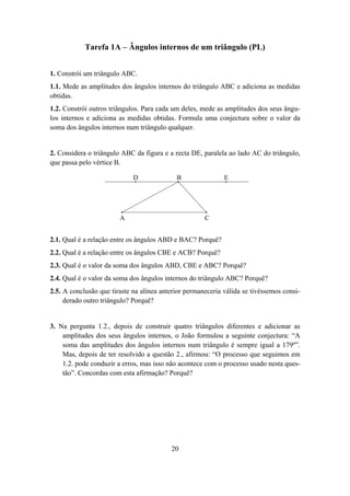 Tarefa 1A – Ângulos internos de um triângulo (PL)


1. Constrói um triângulo ABC.
1.1. Mede as amplitudes dos ângulos internos do triângulo ABC e adiciona as medidas
obtidas.
1.2. Constrói outros triângulos. Para cada um deles, mede as amplitudes dos seus ângu-
los internos e adiciona as medidas obtidas. Formula uma conjectura sobre o valor da
soma dos ângulos internos num triângulo qualquer.


2. Considera o triângulo ABC da figura e a recta DE, paralela ao lado AC do triângulo,
que passa pelo vértice B.

                             D              B                E




                        A                             C


2.1. Qual é a relação entre os ângulos ABD e BAC? Porquê?
2.2. Qual é a relação entre os ângulos CBE e ACB? Porquê?
2.3. Qual é o valor da soma dos ângulos ABD, CBE e ABC? Porquê?
2.4. Qual é o valor da soma dos ângulos internos do triângulo ABC? Porquê?
2.5. A conclusão que tiraste na alínea anterior permaneceria válida se tivéssemos consi-
     derado outro triângulo? Porquê?


3. Na pergunta 1.2., depois de construir quatro triângulos diferentes e adicionar as
    amplitudes dos seus ângulos internos, o João formulou a seguinte conjectura: “A
    soma das amplitudes dos ângulos internos num triângulo é sempre igual a 179º”.
    Mas, depois de ter resolvido a questão 2., afirmou: “O processo que seguimos em
    1.2. pode conduzir a erros, mas isso não acontece com o processo usado nesta ques-
    tão”. Concordas com esta afirmação? Porquê?




                                          20
 