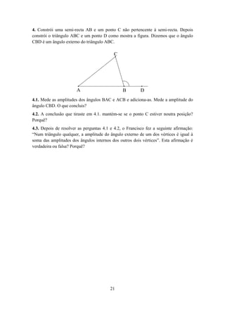 4. Constrói uma semi-recta AB e um ponto C não pertencente à semi-recta. Depois
constrói o triângulo ABC e um ponto D como mostra a figura. Dizemos que o ângulo
CBD é um ângulo externo do triângulo ABC.

                                           C




                       A                       B         D
4.1. Mede as amplitudes dos ângulos BAC e ACB e adiciona-as. Mede a amplitude do
ângulo CBD. O que concluis?
4.2. A conclusão que tiraste em 4.1. mantém-se se o ponto C estiver noutra posição?
Porquê?
4.3. Depois de resolver as perguntas 4.1 e 4.2, o Francisco fez a seguinte afirmação:
“Num triângulo qualquer, a amplitude do ângulo externo de um dos vértices é igual à
soma das amplitudes dos ângulos internos dos outros dois vértices”. Esta afirmação é
verdadeira ou falsa? Porquê?




                                         21
 