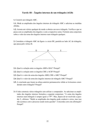 Tarefa 1B – Ângulos internos de um triângulo (AGD)


1. Constrói um triângulo ABC.
1.1. Mede as amplitudes dos ângulos internos do triângulo ABC e adiciona as medidas
obtidas.
1.2. Arrasta um vértice qualquer de modo a obteres um novo triângulo. Verifica o que se
passa com as amplitudes dos ângulos e com a respectiva soma. Formula uma conjectura
sobre o valor da soma dos ângulos internos num triângulo qualquer.


2. Considera o triângulo ABC da figura e a recta DE, paralela ao lado AC do triângulo,
que passa pelo vértice B.


                            D              B                E




                       A                             C


2.1. Qual é a relação entre os ângulos ABD e BAC? Porquê?
2.2. Qual é a relação entre os ângulos CBE e ACB? Porquê?
2.3. Qual é o valor da soma dos ângulos ABD, CBE e ABC? Porquê?
2.4. Qual é o valor da soma dos ângulos internos do triângulo ABC? Porquê?
2.5. A conclusão que tiraste na alínea anterior permaneceria válida se tivéssemos consi-
     derado outro triângulo? Porquê?


3. O João construiu vários triângulos sem utilizar o computador. Ao adicionar as ampli-
    tudes dos ângulos internos formulou a seguinte conjectura: “A soma dos ângulos
    internos num triângulo é sempre igual a 179º”. Mas, depois de ter resolvido a ques-
    tão 2., afirmou: “Medir as amplitudes dos ângulos pode conduzir a erros, mas isso
    não acontece com o processo usado nesta questão”. Concordas com esta afirmação?
    Porquê?




                                          22
 
