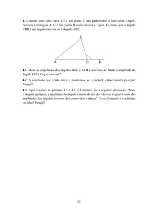 4. Constrói uma semi-recta AB e um ponto C não pertencente à semi-recta. Depois
constrói o triângulo ABC e um ponto D como mostra a figura. Dizemos que o ângulo
CBD é um ângulo externo do triângulo ABC.

                                            C




                        A                        B        D

4.1. Mede as amplitudes dos ângulos BAC e ACB e adiciona-as. Mede a amplitude do
ângulo CBD. O que concluis?
4.2. A conclusão que tiraste em 4.1. mantém-se se o ponto C estiver noutra posição?
Porquê?
4.3. Após resolver as questões 4.1 e 4.2, o Francisco fez a seguinte afirmação: “Num
triângulo qualquer, a amplitude do ângulo externo de um dos vértices é igual à soma das
amplitudes dos ângulos internos dos outros dois vértices”. Esta afirmação é verdadeira
ou falsa? Porquê?




                                          23
 
