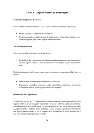 Tarefa 1 – Ângulos internos de um triângulo


Conhecimentos prévios dos alunos


Com o trabalho desenvolvido nos 1.º e 2.º ciclos, os alunos devem ser capazes de:


       Medir, em graus, a amplitude de um ângulo;
       Distinguir ângulos complementares e suplementares e identificar ângulos verti-
       calmente opostos, bem como ângulos alternos internos.


Aprendizagens visadas


Com o seu trabalho nesta tarefa, os alunos devem:


       Formular, testar e demonstrar conjecturas relacionadas com a soma das amplitu-
       des dos ângulos internos e com a amplitude de um ângulo externo de um triân-
       gulo.


No âmbito das capacidades transversais, esta tarefa constitui uma oportunidade para os
alunos:


       Identificarem e usarem raciocínio indutivo e dedutivo;
       Exprimirem resultados, processos e ideias matemáticos, oralmente e por escrito,
       utilizando a notação, simbologia e vocabulário próprios.


Orientações para o professor


1. Indicações gerais. No 2.º ciclo os alunos estudam o valor da soma das amplitudes dos
ângulos internos de um triângulo, recorrendo a processos informais, apoiados em mate-
riais didácticos ou num ambiente de Geometria Dinâmica. Esta tarefa retoma este tópi-
co, aprofundando o trabalho então realizado. Mesmo os alunos que nunca trabalharam
este tópico podem resolver a tarefa proposta sem necessidade de fazer previamente o
que está indicado no programa do 2.º ciclo.


                                          24
 