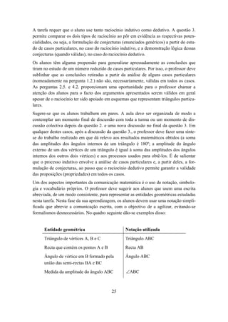 A tarefa requer que o aluno use tanto raciocínio indutivo como dedutivo. A questão 3.
permite comparar os dois tipos de raciocínio ao pôr em evidência as respectivas poten-
cialidades, ou seja, a formulação de conjecturas (enunciados genéricos) a partir do estu-
do de casos particulares, no caso do raciocínio indutivo, e a demonstração lógica dessas
conjecturas (quando válidas), no caso do raciocínio dedutivo.
Os alunos têm alguma propensão para generalizar apressadamente as conclusões que
tiram no estudo de um número reduzido de casos particulares. Por isso, o professor deve
sublinhar que as conclusões retiradas a partir da análise de alguns casos particulares
(nomeadamente na pergunta 1.2.) não são, necessariamente, válidas em todos os casos.
As perguntas 2.5. e 4.2. proporcionam uma oportunidade para o professor chamar a
atenção dos alunos para o facto dos argumentos apresentados serem válidos em geral
apesar de o raciocínio ter sido apoiado em esquemas que representam triângulos particu-
lares.
Sugere-se que os alunos trabalhem em pares. A aula deve ser organizada de modo a
contemplar um momento final de discussão com toda a turma ou um momento de dis-
cussão colectiva depois da questão 2. e uma nova discussão no final da questão 3. Em
qualquer destes casos, após a discussão da questão 3., o professor deve fazer uma sínte-
se do trabalho realizado em que dá relevo aos resultados matemáticos obtidos (a soma
das amplitudes dos ângulos internos de um triângulo é 180º; a amplitude do ângulo
externo de um dos vértices de um triângulo é igual à soma das amplitudes dos ângulos
internos dos outros dois vértices) e aos processos usados para obtê-los. É de salientar
que o processo indutivo envolve a análise de casos particulares e, a partir deles, a for-
mulação de conjecturas, ao passo que o raciocínio dedutivo permite garantir a validade
das proposições (propriedades) em todos os casos.
Um dos aspectos importantes da comunicação matemática é o uso de notação, simbolo-
gia e vocabulário próprios. O professor deve sugerir aos alunos que usem uma escrita
abreviada, de um modo consistente, para representar as entidades geométricas estudadas
nesta tarefa. Nesta fase da sua aprendizagem, os alunos devem usar uma notação simpli-
ficada que abrevie a comunicação escrita, com o objectivo de a agilizar, evitando-se
formalismos desnecessários. No quadro seguinte dão-se exemplos disso:


      Entidade geométrica                         Notação utilizada
      Triângulo de vértices A, B e C              Triângulo ABC
      Recta que contém os pontos A e B            Recta AB
      Ângulo de vértice em B formado pela         Ângulo ABC
      união das semi-rectas BA e BC
      Medida da amplitude do ângulo ABC            ∠ABC



                                           25
 