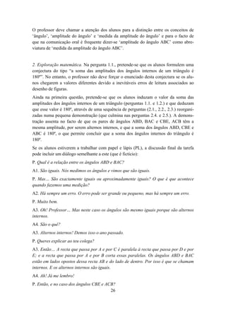 O professor deve chamar a atenção dos alunos para a distinção entre os conceitos de
‘ângulo’, ‘amplitude do ângulo’ e ‘medida da amplitude do ângulo’ e para o facto de
que na comunicação oral é frequente dizer-se ‘amplitude do ângulo ABC’ como abre-
viatura de ‘medida da amplitude do ângulo ABC’.


2. Exploração matemática. Na pergunta 1.1., pretende-se que os alunos formulem uma
conjectura do tipo “a soma das amplitudes dos ângulos internos de um triângulo é
180º”. No entanto, o professor não deve forçar o enunciado desta conjectura se os alu-
nos chegarem a valores diferentes devido a inevitáveis erros de leitura associados ao
desenho de figuras.
Ainda na primeira questão, pretende-se que os alunos induzam o valor da soma das
amplitudes dos ângulos internos de um triângulo (perguntas 1.1. e 1.2.) e que deduzam
que esse valor é 180º, através de uma sequência de perguntas (2.1., 2.2., 2.3.) reorgani-
zadas numa pequena demonstração (que culmina nas perguntas 2.4. e 2.5.). A demons-
tração assenta no facto de que os pares de ângulos ABD, BAC e CBE, ACB têm a
mesma amplitude, por serem alternos internos, e que a soma dos ângulos ABD, CBE e
ABC é 180º, o que permite concluir que a soma dos ângulos internos do triângulo é
180º.
Se os alunos estiverem a trabalhar com papel e lápis (PL), a discussão final da tarefa
pode incluir um diálogo semelhante a este (que é fictício):
P. Qual é a relação entre os ângulos ABD e BAC?
A1. São iguais. Nós medimos os ângulos e vimos que são iguais.
P. Mas… São exactamente iguais ou aproximadamente iguais? O que é que acontece
quando fazemos uma medição?
A2. Há sempre um erro. O erro pode ser grande ou pequeno, mas há sempre um erro.
P. Muito bem.
A3. Oh! Professor… Mas neste caso os ângulos são mesmo iguais porque são alternos
internos.
A4. São o quê?
A3. Alternos internos! Demos isso o ano passado.
P. Queres explicar ao teu colega?
A3. Então… A recta que passa por A e por C é paralela à recta que passa por D e por
E; e a recta que passa por A e por B corta essas paralelas. Os ângulos ABD e BAC
estão em lados opostos dessa recta AB e do lado de dentro. Por isso é que se chamam
internos. E os alternos internos são iguais.
A4. Ah! Já me lembro!
P. Então, e no caso dos ângulos CBE e ACB?
                                        26
 