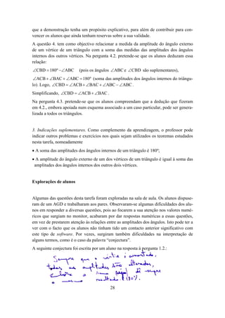 que a demonstração tenha um propósito explicativo, para além de contribuir para con-
vencer os alunos que ainda tenham reservas sobre a sua validade.
A questão 4. tem como objectivo relacionar a medida da amplitude do ângulo externo
de um vértice de um triângulo com a soma das medidas das amplitudes dos ângulos
internos dos outros vértices. Na pergunta 4.2. pretende-se que os alunos deduzam essa
relação:
∠CBD = 180º −∠ABC         (pois os ângulos ∠ABC e ∠CBD são suplementares),
 ∠ACB + ∠BAC + ∠ABC = 180º (soma das amplitudes dos ângulos internos do triângu-
lo). Logo, ∠CBD = ∠ACB + ∠BAC + ∠ABC − ∠ABC .
Simplificando, ∠CBD = ∠ACB + ∠BAC .
Na pergunta 4.3. pretende-se que os alunos compreendam que a dedução que fizeram
em 4.2., embora apoiada num esquema associado a um caso particular, pode ser genera-
lizada a todos os triângulos.


3. Indicações suplementares. Como complemento da aprendizagem, o professor pode
indicar outros problemas e exercícios nos quais sejam utilizados os teoremas estudados
nesta tarefa, nomeadamente
• A soma das amplitudes dos ângulos internos de um triângulo é 180º;
• A amplitude do ângulo externo de um dos vértices de um triângulo é igual à soma das
 amplitudes dos ângulos internos dos outros dois vértices.


Explorações de alunos


Algumas das questões desta tarefa foram exploradas na sala de aula. Os alunos dispuse-
ram de um AGD e trabalharam aos pares. Observaram-se algumas dificuldades dos alu-
nos em responder a diversas questões, pois ao focarem a sua atenção nos valores numé-
ricos que surgiam no monitor, acabaram por dar respostas numéricas a essas questões,
em vez de prestarem atenção às relações entre as amplitudes dos ângulos. Isto pode ter a
ver com o facto que os alunos não tinham tido um contacto anterior significativo com
este tipo de software. Por vezes, surgiram também dificuldades na interpretação de
alguns termos, como é o caso da palavra “conjectura”.
A seguinte conjectura foi escrita por um aluno na resposta à pergunta 1.2.:




                                           28
 