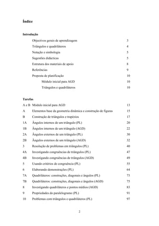 Índice


Introdução
      Objectivos gerais de aprendizagem                              3
      Triângulos e quadriláteros                                     4
      Notação e simbologia                                           5
      Sugestões didácticas                                           5
      Estrutura dos materiais de apoio                               8
      Referências                                                    9
      Proposta de planificação                                       10
             Módulo inicial para AGD                                 10
             Triângulos e quadriláteros                              10


Tarefas
A e B Módulo inicial para AGD                                        13
A     Elementos base da geometria dinâmica e construção de figuras   15
B     Construção de triângulos e trapézios                           17
1A    Ângulos internos de um triângulo (PL)                          20
1B    Ângulos internos de um triângulo (AGD)                         22
2A    Ângulos externos de um triângulo (PL)                          30
2B    Ângulos externos de um triângulo (AGD)                         32
3     Resolução de problemas em triângulos (PL)                      40
4A    Investigando congruências de triângulos (PL)                   47
4B    Investigando congruências de triângulos (AGD)                  49
5     Usando critérios de congruência (PL)                           55
6     Elaborando demonstrações (PL)                                  64
7A    Quadriláteros: construções, diagonais e ângulos (PL)           73
7B    Quadriláteros: construções, diagonais e ângulos (AGD)          75
8     Investigando quadriláteros e pontos médios (AGD)               83
9     Propriedades do paralelogramo (PL)                             91
10    Problemas com triângulos e quadriláteros (PL)                  97


                                          2
 