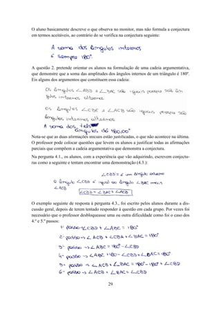 O aluno basicamente descreve o que observa no monitor, mas não formula a conjectura
em termos aceitáveis, ao contrário do se verifica na conjectura seguinte:




A questão 2. pretende orientar os alunos na formulação de uma cadeia argumentativa,
que demonstre que a soma das amplitudes dos ângulos internos de um triângulo é 180º.
Eis alguns dos argumentos que constituem essa cadeia:




Nota-se que as duas afirmações iniciais estão justificadas, o que não acontece na última.
O professor pode colocar questões que levem os alunos a justificar todas as afirmações
parciais que compõem a cadeia argumentativa que demonstra a conjectura.
Na pergunta 4.1., os alunos, com a experiência que vão adquirindo, escrevem conjectu-
ras como a seguinte e tentam encontrar uma demonstração (4.3.):




O exemplo seguinte de resposta à pergunta 4.3., foi escrito pelos alunos durante a dis-
cussão geral, depois de terem tentado responder à questão em cada grupo. Por vezes foi
necessário que o professor desbloqueasse uma ou outra dificuldade como foi o caso dos
4.º e 5.º passos:




                                           29
 