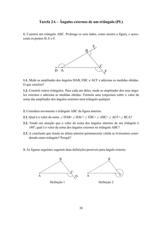 Tarefa 2A – Ângulos externos de um triângulo (PL)


1. Constrói um triângulo ABC. Prolonga os seus lados, como mostra a figura, e acres-
centa os pontos D, E e F.

                                                     E
                                                 B



                                                          C
                        D A                                   F

1.1. Mede as amplitudes dos ângulos DAB, EBC e ACF e adiciona as medidas obtidas.
O que concluis?
1.2. Constrói outros triângulos. Para cada um deles, mede as amplitudes dos seus ângu-
los externos e adiciona as medidas obtidas. Formula uma conjectura sobre o valor da
soma das amplitudes dos ângulos externos num triângulo qualquer.


2. Considera novamente o triângulo ABC da figura anterior.
2.1. Qual é o valor da soma ∠ DAB+ ∠ BAC+ ∠ EBC+ ∠ ABC+ ∠ ACF+ ∠ BCA?
2.2. Tendo em atenção que o valor da soma dos ângulos internos de um triângulo é
     180º, qual é o valor da soma dos ângulos externos no triângulo ABC?
2.3. A conclusão que tiraste na alínea anterior permaneceria válida se tivéssemos consi-
     derado outro triângulo? Porquê?


3. As figuras seguintes sugerem duas definições possíveis para ângulo externo.

                           B                                      B



                                    C
           A                            D        A                       C

                    Definição 1                          Definição 2




                                            30
 