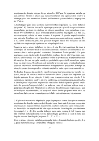 amplitudes dos ângulos internos de um triângulo é 180º que foi objecto de trabalho na
aula anterior. Mesmo os alunos que nunca trabalharam este tópico podem resolver a
tarefa proposta sem necessidade de fazer previamente o que está indicado no programa
do 2.º ciclo.
A tarefa requer que o aluno use tanto raciocínio indutivo (pergunta 1.2.) como dedutivo
(pergunta 2.3.). Como os alunos têm alguma propensão para generalizar apressadamente
as conclusões que tiram no estudo de um número reduzido de casos particulares, o pro-
fessor deve sublinhar que essas conclusões (nomeadamente na pergunta 1.2) não são,
necessariamente, válidas em todos os casos. A pergunta 2.3. permite ao professor cha-
mar a atenção dos alunos para o facto de os argumentos apresentados nas perguntas 2.1.
e 2.2. serem válidos em geral, para qualquer triângulo, apesar de o raciocínio ter sido
apoiado num esquema que representa um triângulo particular.
Sugere-se que os alunos trabalhem em pares. A aula deve ser organizada de modo a
contemplar um momento final de discussão com toda a turma ou um momento de dis-
cussão colectiva após a questão 2 e uma nova discussão no fim da questão 3. Em qual-
quer destes casos, na discussão do seu trabalho, os alunos devem intervir de modo orga-
nizado, falando um de cada vez, garantindo-se-lhes a oportunidade de expressar as suas
ideias até ao fim e de interpelar os colegas, pedindo-lhes para clarificarem algum aspec-
to da sua intervenção. O professor pode estimular a troca de ideias levantando algumas
questões adicionais e redireccionando linhas de argumentação pouco úteis. Este tipo de
situações que os alunos aprendem a discutir resultados, ideias e processos matemáticos.
No final da discussão da questão 3., o professor deve fazer uma síntese do trabalho rea-
lizado, em que dá relevo ao resultado matemático obtido (a soma das amplitudes dos
ângulos externos de um triângulo é 360º) e aos processos usados para obtê-lo. É de
salientar que o processo indutivo envolve a análise de casos particulares e, a partir deles,
a formulação de conjecturas, ao passo que o raciocínio dedutivo permite garantir a vali-
dade das proposições (propriedades) em todos os casos. O professor salienta ainda o
papel das definições (em Matemática) na obtenção de determinadas propriedades e que
as definições, frequentemente, são adoptadas não da forma que parece mais óbvia ou
natural mas da forma que proporciona propriedades matemáticas mais interessantes.


2. Exploração matemática. O primeiro grupo de perguntas volta a fazer para a soma das
amplitudes dos ângulos externos do triângulo, o que havia sido feito para a soma das
amplitudes dos ângulos internos. Inicialmente, os alunos induzem o valor pedido partin-
do da medição das amplitudes dos três ângulos externos dos triângulos que constroem
(perguntas 1.1. e 1.2.). Em seguida, deduzem que o valor correcto é 360º (mesmo que
não o tenham induzido) numa pequena demonstração que utiliza o valor da soma dos
ângulos internos do triângulo (perguntas 2.1., 2.2. e 2.3.).
Caso os alunos estejam a trabalhar com papel e lápis, a discussão final das questões 1. e
2. pode incluir um diálogo semelhante a este (que é fictício):

                                            35
 