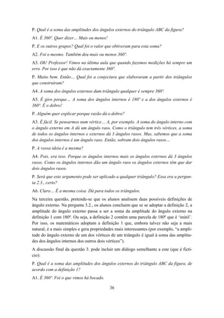 P. Qual é a soma das amplitudes dos ângulos externos do triângulo ABC da figura?
A1. É 360º. Quer dizer… Mais ou menos!
P. E os outros grupos? Qual foi o valor que obtiveram para esta soma?
A2. Foi o mesmo. Também deu mais ou menos 360º.
A3. Oh! Professor! Vimos na última aula que quando fazemos medições há sempre um
erro. Por isso é que não dá exactamente 360º.
P. Muito bem. Então… Qual foi a conjectura que elaboraram a partir dos triângulos
que construíram?
A4. A soma dos ângulos externos dum triângulo qualquer é sempre 360º.
A5. É giro porque… A soma dos ângulos internos é 180º e a dos ângulos externos é
360º. É o dobro!
P. Alguém quer explicar porque razão dá o dobro?
A3. É fácil. Se pensarmos num vértice… A, por exemplo. A soma do ângulo interno com
o ângulo externo em A dá um ângulo raso. Como o triângulo tem três vértices, a soma
de todos os ângulos internos e externos dá 3 ângulos rasos. Mas, sabemos que a soma
dos ângulos internos é um ângulo raso. Então, sobram dois ângulos rasos…
P. A vossa ideia é a mesma?
A4. Pois, era isso. Porque os ângulos internos mais os ângulos externos dá 3 ângulos
rasos. Como os ângulos internos dão um ângulo raso os ângulos externos têm que dar
dois ângulos rasos.
P. Será que este argumento pode ser aplicado a qualquer triângulo? Essa era a pergun-
ta 2.3., certo?
A6. Claro… É a mesma coisa. Dá para todos os triângulos.
Na terceira questão, pretende-se que os alunos analisem duas possíveis definições de
ângulo externo. Na pergunta 3.2., os alunos concluem que se se adoptar a definição 2, a
amplitude do ângulo externo passa a ser a soma da amplitude do ângulo externo na
definição 1 com 180º. Ou seja, a definição 2 contêm uma parcela de 180º que é ‘inútil’.
Por isso, os matemáticos adoptam a definição 1 que, embora talvez não seja a mais
natural, é a mais simples e gera propriedades mais interessantes (por exemplo, “a ampli-
tude do ângulo externo de um dos vértices de um triângulo é igual à soma das amplitu-
des dos ângulos internos dos outros dois vértices”).
A discussão final da questão 3. pode incluir um diálogo semelhante a este (que é fictí-
cio):
P. Qual é a soma das amplitudes dos ângulos externos do triângulo ABC da figura, de
acordo com a definição 1?
A1. É 360º. Foi o que vimos há bocado.

                                          36
 