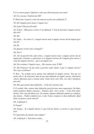 P. E os outros grupos? Qual foi o valor que obtiveram para esta soma?
A2. Foi o mesmo. Também deu 360º.
P. Muito bem. E qual é o valor da soma de acordo com a definição 2?
A3. Dá 3 ângulos giros menos 1 ângulo raso.
A4. O quê? Não percebi nada!
A3. É fácil… Olha para o vértice C na definição 2. Está lá marcado o ângulo externo,
não está?
A4. Sim.
A3. Então… No vértice C, o ângulo interno mais o ângulo externo dá um ângulo giro,
não dá?
A4. Dá.
A3. Quantos vértices tem o triângulo?
A4. Tem 3.
A5. Ah! Já percebi! Em cada vértice, o ângulo interno mais o ângulo externo dá um
ângulo giro. Portanto, se quisermos só os ângulos externos dá 3 ângulos giros menos a
soma dos ângulos internos… que é um ângulo raso.
A6. Nós contámos 5 ângulos rasos… Dá a mesma coisa. É 900º.
A7. Oh! Professor! Já não estou a perceber nada! Afinal, o que é o ângulo externo?
Nós é que escolhemos?
P. Bem… Na verdade usa-se apenas uma definição de ângulo externo. Tem que ser
assim, não é? Se usássemos mais do que uma definição de ângulo externo, obteríamos
valores diferentes para a mesma soma. Como neste caso! Ora, isso não é desejável,
pois não?
A8. Mas aqui usámos duas definições… E não dá a mesma coisa.
P. É verdade. Mas, usámos duas definições para fazermos uma comparação. Em Mate-
mática podemos definir conceitos… Podemos dizer ‘isto é assim’… Como bem enten-
dermos. Nós é que decidimos isso. No entanto, algumas definições podem ser complica-
das demais… Podem complicar-nos a vida. Vamos comparar as duas definições. Qual
delas vos parece a mais natural?
A8. A definição 2.
P. Porquê?
A8. Porque… Se o ângulo interno é o que está por dentro, o externo é o que está por
fora!
P. E qual delas dá cálculos mais simples?
A9. A definição 1. Tem menos contas…
                                            37
 