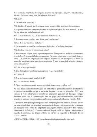 P. A soma das amplitudes dos ângulos externos na definição 1 dá 360º e na definição 2
dá 900º. Foi o que vimos, não foi? Quanto dá a mais?
A10. 540º.
P. De onde vêm esses 540º?
A10. Então… É a parte que temos que somar a mais… São aqueles 3 ângulos rasos.
P. O que resulta desta comparação entre as definições? Qual é a mais natural… E qual
é a que dá menos trabalho de cálculo?
A11. A mais natural é a 2…A que dá menos trabalho é a 1…
P. Se tivessem que escolher uma delas, qual escolheriam?
Vários A. A que dá menos trabalho!
P. Os matemáticos também escolheram a definição 1. É a definição oficial!
A12. Então é essa que precisamos de saber?
P. Exactamente. Vejam outro aspecto importante. Uma parte do trabalho dos matemá-
ticos é descobrir propriedades interessantes. Há pouco vimos uma propriedade interes-
sante… A soma das amplitudes dos ângulos externos de um triângulo é o dobro da
soma das amplitudes dos seus ângulos internos. É uma propriedade simples e interes-
sante, não acham?
A12. Eu achei espectacular!
P. Que definição foi usada para deduzirmos essa propriedade?
A12. Foi a 1.
P. E se tivéssemos usado a definição 2?
A12. Já não dava o dobro.
P. Nesse caso iríamos perder uma propriedade interessante, estão a ver?
No caso de os alunos terem utilizado um ambiente de geometria dinâmica é natural que
já estejam convencidos de que a soma dos ângulos externos do triângulo é 360º, uma
vez que é o que observam no monitor ao arrastarem qualquer um dos seus vértices.
Também neste caso a demonstração tem um papel predominantemente explicativo,
levando os alunos a compreender as razões pelas quais a referida soma é igual a 360º.
O professor pode prolongar um pouco mais a exploração desafiando os alunos a encon-
trar uma propriedade que relacione a amplitude do ângulo externo de um dos vértices de
um triângulo com a soma das amplitudes dos ângulos internos dos outros dois vértices,
recorrendo à definição 2. Considerando o triângulo ABC da figura e designando a
medida da amplitude do ângulo externo no vértice A (segundo a definição 2) por
 ∠extA , tem-se:
∠BAC + ∠ACB + ∠CBA = 180º (soma das amplitudes dos ângulos internos),

                                          38
 