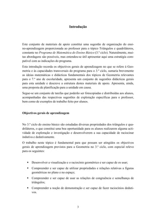Introdução



Este conjunto de materiais de apoio constitui uma sugestão de organização do ensi-
no-aprendizagem proporcionada ao professor para o tópico Triângulos e quadriláteros,
constante no Programa de Matemática do Ensino Básico (3.º ciclo). Naturalmente, mui-
tas abordagens são possíveis, mas entendeu-se útil apresentar aqui uma estratégia com-
patível com as indicações do programa.
Esta introdução recorda os objectivos gerais de aprendizagem no que se refere à Geo-
metria e às capacidades transversais do programa para o 3.º ciclo, sumaria brevemente
as ideias matemáticas e didácticas fundamentais dos tópicos de Geometria relevantes
para o 7.º ano de escolaridade, apresenta um conjunto de sugestões didácticas gerais
para esta unidade e descreve a estrutura destes materiais de apoio. Apresenta, ainda,
uma proposta de planificação para a unidade em causa.
Segue-se um conjunto de tarefas que poderão ser fotocopiadas e distribuídas aos alunos,
acompanhadas das respectivas sugestões de exploração específicas para o professor,
bem como de exemplos de trabalho feito por alunos.


Objectivos gerais de aprendizagem


No 3.º ciclo do ensino básico são estudadas diversas propriedades dos triângulos e qua-
driláteros, o que constitui uma boa oportunidade para os alunos realizarem alguma acti-
vidade de exploração e investigação e desenvolverem a sua capacidade de raciocinar
indutiva e dedutivamente.
O trabalho neste tópico é fundamental para que possam ser atingidos os objectivos
gerais de aprendizagem previstos para a Geometria no 3.º ciclo, com especial relevo
para os seguintes:


       Desenvolver a visualização e o raciocínio geométrico e ser capaz de os usar;
       Compreender e ser capaz de utilizar propriedades e relações relativas a figuras
       geométricas no plano e no espaço;
       Compreender e ser capaz de usar as relações de congruência e semelhança de
       triângulos;
       Compreender a noção de demonstração e ser capaz de fazer raciocínios deduti-
       vos.



                                           3
 