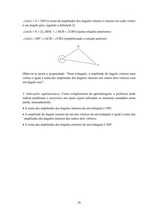 ∠extA + A = 360º (a soma da amplitudes dos ângulos interno e externo em cada vértice
é um ângulo giro, segundo a definição 2)
∠extA + A = 2 ( ∠BAC + ∠ACB + ∠CBA ) (pelas relações anteriores)

∠extA = 180º +∠ACB + ∠CBA (simplificando a relação anterior)

                                          B



                            A

                                                         C


Obter-se-ia assim a propriedade: “Num triângulo, a amplitude do ângulo externo num
vértice é igual à soma das amplitudes dos ângulos internos nos outros dois vértices com
um ângulo raso”.


3. Indicações suplementares. Como complemento da aprendizagem, o professor pode
indicar problemas e exercícios nos quais sejam utilizados os teoremas estudados nesta
tarefa, nomeadamente
• A soma das amplitudes dos ângulos internos de um triângulo é 180º;
• A amplitude do ângulo externo de um dos vértices de um triângulo é igual à soma das
 amplitudes dos ângulos internos dos outros dois vértices;
• A soma das amplitudes dos ângulos externos de um triângulo é 360º.




                                          39
 