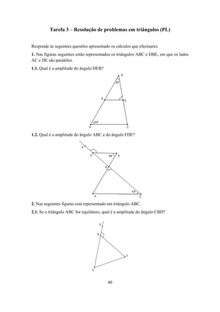 Tarefa 3 – Resolução de problemas em triângulos (PL)


Responde às seguintes questões apresentado os cálculos que efectuares.
1. Nas figuras seguintes estão representados os triângulos ABC e DBE, em que os lados
AC e DE são paralelos.
1.1. Qual é a amplitude do ângulo DEB?




1.2. Qual é a amplitude do ângulo ABC e do ângulo FDE?




2. Nas seguintes figuras está representado um triângulo ABC.
2.1. Se o triângulo ABC for equilátero, qual é a amplitude do ângulo CBD?

                                         D


                                     B




                                                    C




                                 A




                                             40
 
