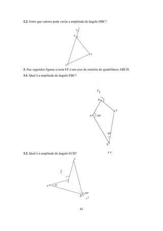 2.2. Entre que valores pode variar a amplitude do ângulo DBC?

                                             D


                                         B




                                                             C




                                 A

3. Nas seguintes figuras a recta EF é um eixo de simetria do quadrilátero ABCD.
3.1. Qual é a amplitude do ângulo EBC?



                                                                 E



                                                                  B



                                                                              C

                                                             A   120º




                                                                        20º



                                                                        D


                                                                        F
3.2. Qual é a amplitude do ângulo ECD?
                                         D




                             E




                                     C

                 A     30º



                                                      300º
                                                 B
                                                         F




                                                 41
 