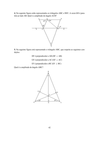 4. Na seguinte figura estão representados os triângulos ABC e DEF. A recta GH é para-
lela ao lado AB. Qual é a amplitude do ângulo ACB?




5. Na seguinte figura está representado o triângulo ABC, que respeita as seguintes con-
dições:
                     DF é perpendicular a AB (DF ⊥ AB)
                     GF é perpendicular a AC (GF ⊥ AC)
                     EF é perpendicular a BC (EF ⊥ BC)
Qual é a amplitude do ângulo ABC?

                                         B




                             D
                                                       E
                                             F



                                 22º             25º
                       A                 G                 C




                                          42
 
