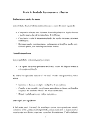 Tarefa 3 – Resolução de problemas em triângulos


Conhecimentos prévios dos alunos


Com o trabalho desenvolvido nas tarefas anteriores, os alunos devem ser capazes de:


       Compreender relações entre elementos de um triângulo (lados, ângulos internos
       e ângulos externos) e usá-las na resolução de problemas;
       Compreender o valor da soma das amplitudes dos ângulos internos e externos de
       um triângulo;
       Distinguir ângulos complementares e suplementares e identificar ângulos verti-
       calmente opostos, bem como ângulos alternos internos.


Aprendizagens visadas


Com o seu trabalho nesta tarefa, os alunos devem:


       Ser capazes de resolver problemas envolvendo a soma dos ângulos internos e
       externos de um triângulo.


No âmbito das capacidades transversais, esta tarefa constitui uma oportunidade para os
alunos:


       Identificar os dados, as condições e o objectivo de um problema;
       Conceber e pôr em prática estratégias de resolução de problemas, verificando a
       adequação dos resultados obtidos e dos processos utilizados;
       Discutir resultados, processos e ideias matemáticos.


Orientações para o professor


1. Indicações gerais. Esta tarefa foi pensada para que os alunos prossigam o trabalho
iniciado na tarefa 1, onde estudaram propriedades relacionadas com os ângulos internos
e externos de um triângulo, recorrendo a conceitos já estudados no 2.º ciclo (incluindo

                                          43
 