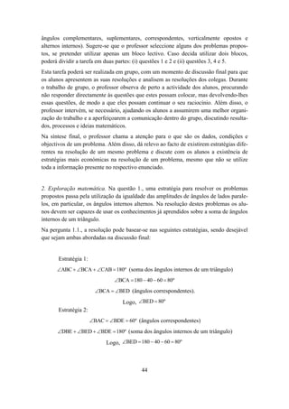 ângulos complementares, suplementares, correspondentes, verticalmente opostos e
alternos internos). Sugere-se que o professor seleccione alguns dos problemas propos-
tos, se pretender utilizar apenas um bloco lectivo. Caso decida utilizar dois blocos,
poderá dividir a tarefa em duas partes: (i) questões 1 e 2 e (ii) questões 3, 4 e 5.
Esta tarefa poderá ser realizada em grupo, com um momento de discussão final para que
os alunos apresentem as suas resoluções e analisem as resoluções dos colegas. Durante
o trabalho de grupo, o professor observa de perto a actividade dos alunos, procurando
não responder directamente às questões que estes possam colocar, mas devolvendo-lhes
essas questões, de modo a que eles possam continuar o seu raciocínio. Além disso, o
professor intervém, se necessário, ajudando os alunos a assumirem uma melhor organi-
zação do trabalho e a aperfeiçoarem a comunicação dentro do grupo, discutindo resulta-
dos, processos e ideias matemáticos.
Na síntese final, o professor chama a atenção para o que são os dados, condições e
objectivos de um problema. Além disso, dá relevo ao facto de existirem estratégias dife-
rentes na resolução de um mesmo problema e discute com os alunos a existência de
estratégias mais económicas na resolução de um problema, mesmo que não se utilize
toda a informação presente no respectivo enunciado.


2. Exploração matemática. Na questão 1., uma estratégia para resolver os problemas
propostos passa pela utilização da igualdade das amplitudes de ângulos de lados parale-
los, em particular, os ângulos internos alternos. Na resolução destes problemas os alu-
nos devem ser capazes de usar os conhecimentos já aprendidos sobre a soma de ângulos
internos de um triângulo.
Na pergunta 1.1., a resolução pode basear-se nas seguintes estratégias, sendo desejável
que sejam ambas abordadas na discussão final:


       Estratégia 1:
      ∠ABC + ∠BCA + ∠CAB = 180º (soma dos ângulos internos de um triângulo)
                                ∠BCA = 180 − 40 − 60 = 80º
                         ∠BCA = ∠BED (ângulos correspondentes).

                                   Logo, ∠BED = 80º
       Estratégia 2:
                       ∠BAC = ∠BDE = 60º (ângulos correspondentes)
      ∠DBE + ∠BED + ∠BDE = 180º (soma dos ângulos internos de um triângulo)

                             Logo, ∠BED = 180 − 40 − 60 = 80º



                                           44
 
