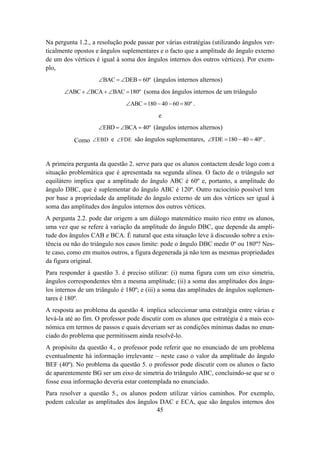 Na pergunta 1.2., a resolução pode passar por várias estratégias (utilizando ângulos ver-
ticalmente opostos e ângulos suplementares e o facto que a amplitude do ângulo externo
de um dos vértices é igual à soma dos ângulos internos dos outros vértices). Por exem-
plo,
                    ∠BAC = ∠DEB = 60º (ângulos internos alternos)
       ∠ABC + ∠BCA + ∠BAC = 180º (soma dos ângulos internos de um triângulo
                               ∠ABC = 180 − 40 − 60 = 80º .
                                            e
                    ∠EBD = ∠BCA = 40º (ângulos internos alternos)

           Como ∠ EBD e ∠FDE são ângulos suplementares, ∠FDE = 180 − 40 = 40º .


A primeira pergunta da questão 2. serve para que os alunos contactem desde logo com a
situação problemática que é apresentada na segunda alínea. O facto de o triângulo ser
equilátero implica que a amplitude do ângulo ABC é 60º e, portanto, a amplitude do
ângulo DBC, que é suplementar do ângulo ABC é 120º. Outro raciocínio possível tem
por base a propriedade da amplitude do ângulo externo de um dos vértices ser igual à
soma das amplitudes dos ângulos internos dos outros vértices.
A pergunta 2.2. pode dar origem a um diálogo matemático muito rico entre os alunos,
uma vez que se refere à variação da amplitude do ângulo DBC, que depende da ampli-
tude dos ângulos CAB e BCA. É natural que esta situação leve à discussão sobre a exis-
tência ou não do triângulo nos casos limite: pode o ângulo DBC medir 0º ou 180º? Nes-
te caso, como em muitos outros, a figura degenerada já não tem as mesmas propriedades
da figura original.
Para responder à questão 3. é preciso utilizar: (i) numa figura com um eixo simetria,
ângulos correspondentes têm a mesma amplitude; (ii) a soma das amplitudes dos ângu-
los internos de um triângulo é 180º; e (iii) a soma das amplitudes de ângulos suplemen-
tares é 180º.
A resposta ao problema da questão 4. implica seleccionar uma estratégia entre várias e
levá-la até ao fim. O professor pode discutir com os alunos que estratégia é a mais eco-
nómica em termos de passos e quais deveriam ser as condições mínimas dadas no enun-
ciado do problema que permitissem ainda resolvê-lo.
A propósito da questão 4., o professor pode referir que no enunciado de um problema
eventualmente há informação irrelevante – neste caso o valor da amplitude do ângulo
BEF (40º). No problema da questão 5. o professor pode discutir com os alunos o facto
de aparentemente BG ser um eixo de simetria do triângulo ABC, concluindo-se que se o
fosse essa informação deveria estar contemplada no enunciado.
Para resolver a questão 5., os alunos podem utilizar vários caminhos. Por exemplo,
podem calcular as amplitudes dos ângulos DAC e ECA, que são ângulos internos dos
                                        45
 