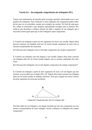 Tarefa 4A – Investigando congruências de triângulos (PL)


Vamos usar instrumentos de desenho para investigar questões relacionadas com a con-
gruência de triângulos. Para verificares se dois triângulos são congruentes podes sobre-
pô-los para ver se coincidem, usando, por exemplo, um acetato. No final de cada ques-
tão, redige as conclusões a que chegaste, apresentando exemplos que as ilustrem. Pre-
tende-se que descubras o número mínimo de lados e ângulos de um triângulo que é
necessário serem iguais para que os dois triângulos sejam congruentes.




1. Constrói um triângulo a partir de três segmentos de recta à tua escolha. Depois disso
procura construir um triângulo diferente do inicial usando segmentos de recta com os
mesmos comprimentos dos anteriores.
1.1. Será que dois triângulos com os três lados congruentes são sempre congruentes?


2. Constrói um triângulo com três ângulos à tua escolha. Depois disso tenta construir
um triângulo diferente do inicial usando ângulos com as mesmas amplitudes dos ante-
riores.
2.1. Será que dois triângulos com os três ângulos congruentes são sempre congruentes?


3. Constrói um triângulo a partir de dois segmentos de recta e de um ângulo que eles
formam, à tua escolha, por exemplo AB e AC. Depois disso tenta construir um triângulo
diferente do inicial usando as medidas anteriores. Nota que o ângulo em causa é forma-
do pelos segmentos de recta que escolheste.




3.1. Dois lados de um triângulo e um ângulo formado por eles são congruentes aos ele-
mentos correspondentes de outro triângulo. Nestas condições os triângulos são sempre
congruentes?


                                          47
 