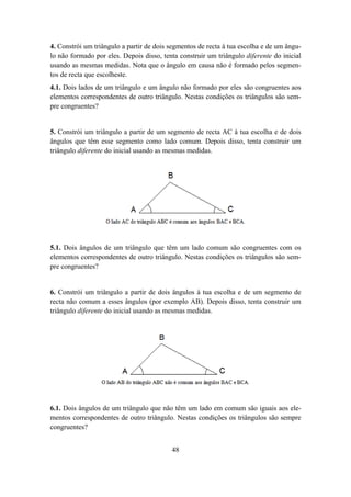 4. Constrói um triângulo a partir de dois segmentos de recta à tua escolha e de um ângu-
lo não formado por eles. Depois disso, tenta construir um triângulo diferente do inicial
usando as mesmas medidas. Nota que o ângulo em causa não é formado pelos segmen-
tos de recta que escolheste.
4.1. Dois lados de um triângulo e um ângulo não formado por eles são congruentes aos
elementos correspondentes de outro triângulo. Nestas condições os triângulos são sem-
pre congruentes?


5. Constrói um triângulo a partir de um segmento de recta AC à tua escolha e de dois
ângulos que têm esse segmento como lado comum. Depois disso, tenta construir um
triângulo diferente do inicial usando as mesmas medidas.




5.1. Dois ângulos de um triângulo que têm um lado comum são congruentes com os
elementos correspondentes de outro triângulo. Nestas condições os triângulos são sem-
pre congruentes?


6. Constrói um triângulo a partir de dois ângulos à tua escolha e de um segmento de
recta não comum a esses ângulos (por exemplo AB). Depois disso, tenta construir um
triângulo diferente do inicial usando as mesmas medidas.




6.1. Dois ângulos de um triângulo que não têm um lado em comum são iguais aos ele-
mentos correspondentes de outro triângulo. Nestas condições os triângulos são sempre
congruentes?


                                          48
 