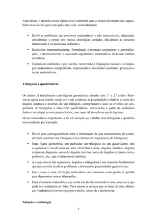 Além disso, o trabalho neste tópico deve contribuir para o desenvolvimento das capaci-
dades transversais previstas para este ciclo, nomeadamente


       Resolver problemas em contextos matemáticos e não matemáticos, adaptando,
       concebendo e pondo em prática estratégias variadas, discutindo as soluções
       encontradas e os processos utilizados;
       Raciocinar matematicamente, formulando e testando conjecturas e generaliza-
       ções, e desenvolvendo e avaliando argumentos matemáticos incluindo cadeias
       dedutivas;
       Comunicar oralmente e por escrito, recorrendo à linguagem natural e à lingua-
       gem matemática, interpretando, expressando e discutindo resultados, processos e
       ideias matemáticos.


Triângulos e quadriláteros


Os alunos já trabalharam com figuras geométricas simples nos 1.º e 2.º ciclos. Reto-
ma-se agora esse estudo, tendo em vista conhecer as propriedades relativas à soma dos
ângulos internos e externos de um triângulo, compreender e usar os critérios de con-
gruência de triângulos e classificar quadriláteros, construí-los a partir de condições
dadas e investigar as suas propriedades, com especial atenção ao paralelogramo.
Ideias matemáticas importantes a ter em atenção no trabalho com triângulos e quadrilá-
teros incluem, por exemplo:


       Existe uma correspondência entre a informação de que necessitamos de conhe-
       cer para construir um triângulo e os critérios de congruência de triângulos;
       Uma figura geométrica, em particular um triângulo ou um quadrilátero, tem
       propriedades envolvendo os seus elementos (lados, ângulos internos, ângulos
       externos), diagonais, soma de ângulos internos, soma de ângulos externos, área e
       perímetro, etc., que é interessante analisar;
       A congruência (de segmentos, ângulos e triângulos) é um conceito fundamental
       que nos permite resolver problemas e demonstrar propriedades geométricas;
       Um axioma é uma afirmação matemática que tomamos como ponto de partida
       para demonstrar outras afirmações;
       Uma afirmação matemática que ainda não foi demonstrada é uma conjectura que
       pode ser verdadeira ou falsa. Para termos a certeza que se trata de uma afirma-
       ção verdadeira (teorema ou propriedade), temos de a demonstrar.


Notação e simbologia

                                          4
 