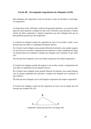 Tarefa 4B – Investigando congruências de triângulos (AGD)


Dois triângulos são congruentes se têm, de um para o outro, os três lados e os três ângu-
los congruentes.


Ao longo desta tarefa, utilizando o software de geometria dinâmica, vais construir triân-
gulos de várias maneiras e compará-los dois a dois. Pretende-se que descubras o número
mínimo de lados congruentes e ângulos congruentes que dois triângulos têm que ter
para podermos garantir que são congruentes.


1. Constrói um triângulo usando três segmentos de recta à tua escolha e mede o com-
primento dos seus lados e a amplitude dos ângulos internos.
1.1. Constrói outro triângulo numa posição diferente do primeiro, mas usando segmen-
tos de recta com os mesmos comprimentos dos anteriores e mede a amplitude dos ângu-
los internos deste novo triângulo. Compara este triângulo com o primeiro. O que verifi-
cas?
1.2. Será que dois triângulos com os três lados congruentes são sempre congruentes?


2. Constrói um triângulo usando três ângulos à tua escolha e mede o comprimento dos
seus lados e a amplitude dos seus ângulos internos.
2.1. Constrói outro triângulo numa posição diferente do primeiro, mas usando ângulos
com as mesmas amplitudes dos anteriores. Compara este triângulo com o primeiro. O
que verificas?
2.2. Será que dois triângulos com os três ângulos congruentes são sempre congruentes?


3. Constrói um triângulo a partir de dois segmentos de recta e de um ângulo que eles
formam, por exemplo AB e AC.




                                           49
 
