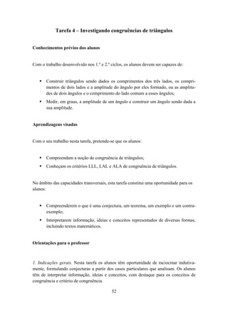 Tarefa 4 – Investigando congruências de triângulos


Conhecimentos prévios dos alunos


Com o trabalho desenvolvido nos 1.º e 2.º ciclos, os alunos devem ser capazes de:


       Construir triângulos sendo dados os comprimentos dos três lados, os compri-
       mentos de dois lados e a amplitude do ângulo por eles formado, ou as amplitu-
       des de dois ângulos e o comprimento do lado comum a esses ângulos;
       Medir, em graus, a amplitude de um ângulo e construir um ângulo sendo dada a
       sua amplitude.


Aprendizagens visadas


Com o seu trabalho nesta tarefa, pretende-se que os alunos:


       Compreendam a noção de congruência de triângulos;
       Conheçam os critérios LLL, LAL e ALA de congruência de triângulos.


No âmbito das capacidades transversais, esta tarefa constitui uma oportunidade para os
alunos:


       Compreenderem o que é uma conjectura, um teorema, um exemplo e um contra-
       exemplo;
       Interpretarem informação, ideias e conceitos representados de diversas formas,
       incluindo textos matemáticos.


Orientações para o professor



1. Indicações gerais. Nesta tarefa os alunos têm oportunidade de raciocinar indutiva-
mente, formulando conjecturas a partir dos casos particulares que analisam. Os alunos
têm de interpretar informação, ideias e conceitos, com destaque para os conceitos de
congruência e critério de congruência.

                                          52
 