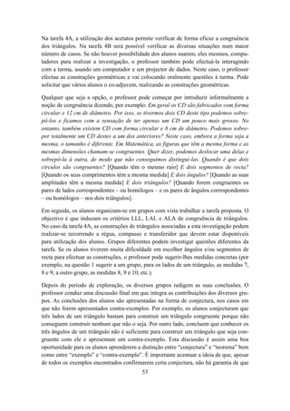 Na tarefa 4A, a utilização dos acetatos permite verificar de forma eficaz a congruência
dos triângulos. Na tarefa 4B será possível verificar as diversas situações num maior
número de casos. Se não houver possibilidade dos alunos usarem, eles mesmos, compu-
tadores para realizar a investigação, o professor também pode efectuá-la interagindo
com a turma, usando um computador e um projector de dados. Neste caso, o professor
efectua as construções geométricas e vai colocando oralmente questões à turma. Pode
solicitar que vários alunos o co-adjuvem, realizando as construções geométricas.

Qualquer que seja a opção, o professor pode começar por introduzir informalmente a
noção de congruência dizendo, por exemplo: Em geral os CD são fabricados com forma
circular e 12 cm de diâmetro. Por isso, se tivermos dois CD deste tipo podemos sobre-
pô-los e ficamos com a sensação de ter apenas um CD um pouco mais grosso. No
entanto, também existem CD com forma circular e 8 cm de diâmetro. Podemos sobre-
por totalmente um CD destes a um dos anteriores? Neste caso, embora a forma seja a
mesma, o tamanho é diferente. Em Matemática, as figuras que têm a mesma forma e as
mesmas dimensões chamam-se congruentes. Quer dizer, podemos deslocar uma delas e
sobrepô-la à outra, de modo que não conseguimos distingui-las. Quando é que dois
círculos são congruentes? [Quando têm o mesmo raio] E dois segmentos de recta?
[Quando os seus comprimentos têm a mesma medida] E dois ângulos? [Quando as suas
amplitudes têm a mesma medida] E dois triângulos? [Quando forem congruentes os
pares de lados correspondentes – ou homólogos – e os pares de ângulos correspondentes
– ou homólogos – nos dois triângulos].

Em seguida, os alunos organizam-se em grupos com vista trabalhar a tarefa proposta. O
objectivo é que induzam os critérios LLL, LAL e ALA de congruência de triângulos.
No caso da tarefa 4A, as construções de triângulos associadas a esta investigação podem
realizar-se recorrendo a régua, compasso e transferidor que devem estar disponíveis
para utilização dos alunos. Grupos diferentes podem investigar questões diferentes da
tarefa. Se os alunos tiverem muita dificuldade em escolher ângulos e/ou segmentos de
recta para efectuar as construções, o professor pode sugerir-lhes medidas concretas (por
exemplo, na questão 1 sugerir a um grupo, para os lados de um triângulo, as medidas 7,
8 e 9; a outro grupo, as medidas 8, 9 e 10; etc.).

Depois do período de exploração, os diversos grupos redigem as suas conclusões. O
professor conduz uma discussão final em que integra as contribuições dos diversos gru-
pos. As conclusões dos alunos são apresentadas na forma de conjectura, nos casos em
que não forem apresentados contra-exemplos. Por exemplo, os alunos conjecturam que
três lados de um triângulo bastam para construir um triângulo congruente porque não
conseguem construir nenhum que não o seja. Por outro lado, concluem que conhecer os
três ângulos de um triângulo não é suficiente para construir um triângulo que seja con-
gruente com ele e apresentam um contra-exemplo. Esta discussão é assim uma boa
oportunidade para os alunos aprenderem a distinção entre “conjectura” e “teorema” bem
como entre “exemplo” e “contra-exemplo”. É importante acentuar a ideia de que, apesar
de todos os exemplos encontrados confirmarem certa conjectura, não há garantia de que
                                          53
 