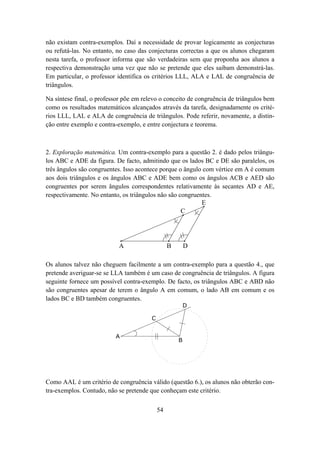 não existam contra-exemplos. Daí a necessidade de provar logicamente as conjecturas
ou refutá-las. No entanto, no caso das conjecturas correctas a que os alunos chegaram
nesta tarefa, o professor informa que são verdadeiras sem que proponha aos alunos a
respectiva demonstração uma vez que não se pretende que eles saibam demonstrá-las.
Em particular, o professor identifica os critérios LLL, ALA e LAL de congruência de
triângulos.

Na síntese final, o professor põe em relevo o conceito de congruência de triângulos bem
como os resultados matemáticos alcançados através da tarefa, designadamente os crité-
rios LLL, LAL e ALA de congruência de triângulos. Pode referir, novamente, a distin-
ção entre exemplo e contra-exemplo, e entre conjectura e teorema.



2. Exploração matemática. Um contra-exemplo para a questão 2. é dado pelos triângu-
los ABC e ADE da figura. De facto, admitindo que os lados BC e DE são paralelos, os
três ângulos são congruentes. Isso acontece porque o ângulo com vértice em A é comum
aos dois triângulos e os ângulos ABC e ADE bem como os ângulos ACB e AED são
congruentes por serem ângulos correspondentes relativamente às secantes AD e AE,
respectivamente. No entanto, os triângulos não são congruentes.
                                                           E
                                                    C




                           A                     B       D

Os alunos talvez não cheguem facilmente a um contra-exemplo para a questão 4., que
pretende averiguar-se se LLA também é um caso de congruência de triângulos. A figura
seguinte fornece um possível contra-exemplo. De facto, os triângulos ABC e ABD não
são congruentes apesar de terem o ângulo A em comum, o lado AB em comum e os
lados BC e BD também congruentes.
                                                         D

                                        C


                          A
                                                     B




Como AAL é um critério de congruência válido (questão 6.), os alunos não obterão con-
tra-exemplos. Contudo, não se pretende que conheçam este critério.


                                            54
 